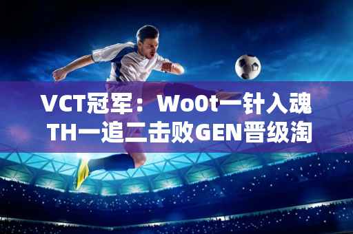 VCT冠军：Wo0t一针入魂 TH一追二击败GEN晋级淘汰赛