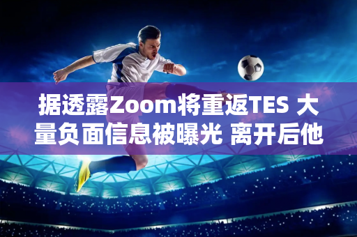 据透露Zoom将重返TES 大量负面信息被曝光 离开后他继续嘲笑TES