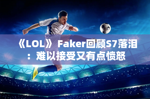 《LOL》 Faker回顾S7落泪：难以接受又有点愤怒