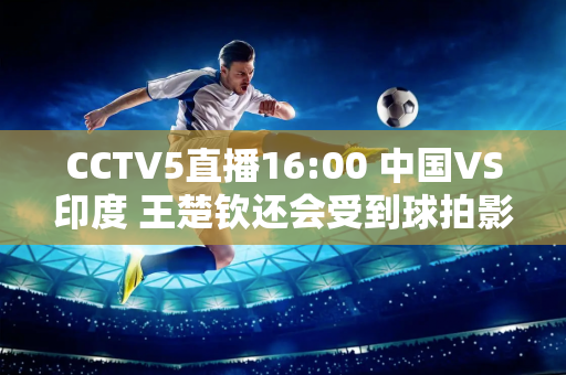 CCTV5直播16:00 中国VS印度 王楚钦还会受到球拍影响吗？马龙首次亮相