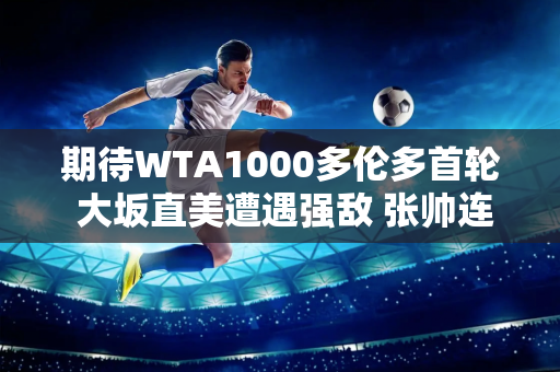 期待WTA1000多伦多首轮 大坂直美遭遇强敌 张帅连败或将延续