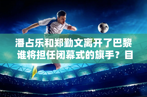 潘占乐和郑勤文离开了巴黎 谁将担任闭幕式的旗手？目前他的声音非常大