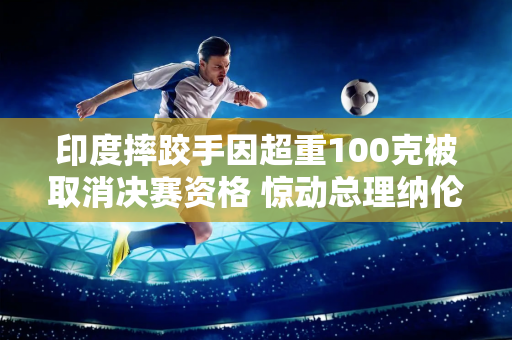 印度摔跤手因超重100克被取消决赛资格 惊动总理纳伦德拉·莫迪