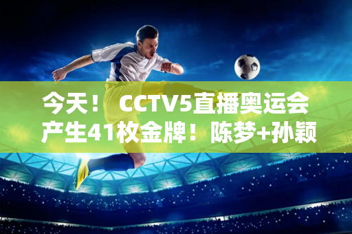 今天！ CCTV5直播奥运会 产生41枚金牌！陈梦+孙颖莎领跑全国乒乓球锦标赛