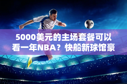 5000美元的主场套餐可以看一年NBA？快船新球馆豪华升级 但禁止穿对手球衣