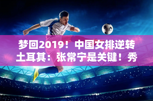 梦回2019！中国女排逆转土耳其：张常宁是关键！秀出你的冠军证书！