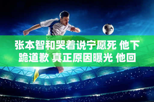 张本智和哭着说宁愿死 他下跪道歉 真正原因曝光 他回国后可能会受到网络暴力+威胁