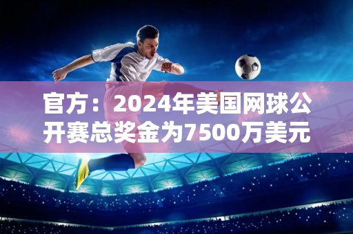 官方：2024年美国网球公开赛总奖金为7500万美元 单打冠军获得360万美元