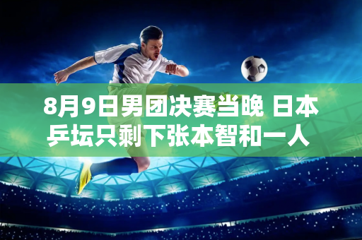 8月9日男团决赛当晚 日本乒坛只剩下张本智和一人 樊振东将再次迎战莫尔加德