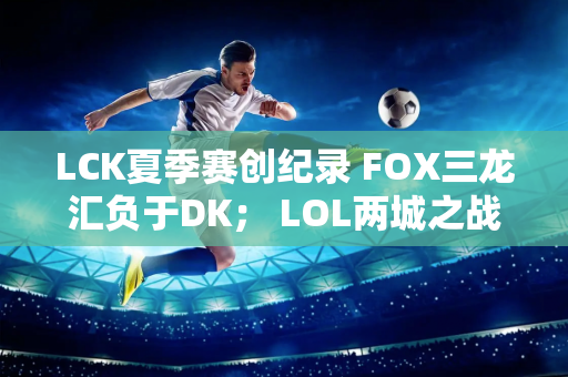 LCK夏季赛创纪录 FOX三龙汇负于DK； LOL两城之战2抢尽风头