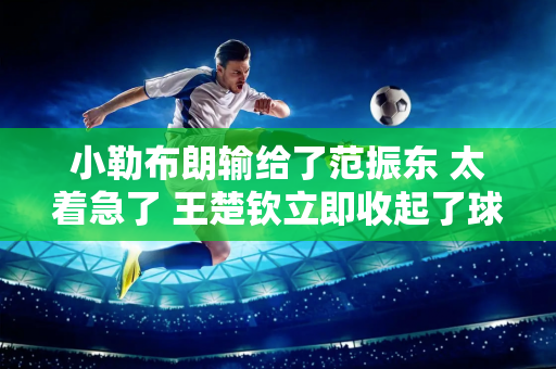 小勒布朗输给了范振东 太着急了 王楚钦立即收起了球拍 马龙承认了