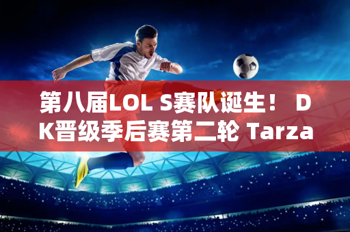 第八届LOL S赛队诞生！ DK晋级季后赛第二轮 Tarzan透露要双杀LNG