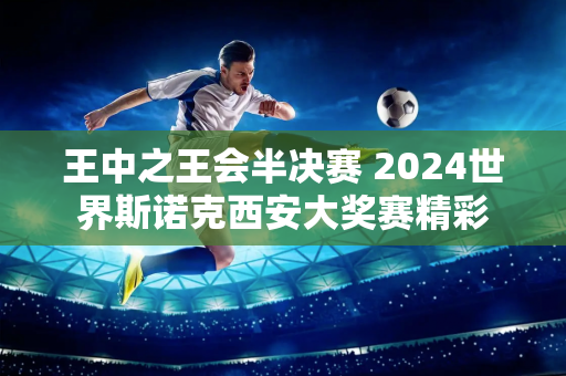 王中之王会半决赛 2024世界斯诺克西安大奖赛精彩