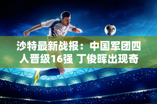 沙特最新战报：中国军团四人晋级16强 丁俊晖出现奇葩失误首轮被淘汰