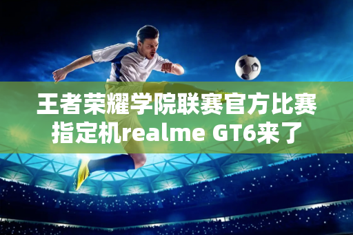 王者荣耀学院联赛官方比赛指定机realme GT6来了