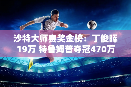 沙特大师赛奖金榜：丁俊晖19万 特鲁姆普夺冠470万 斯佳慧93万