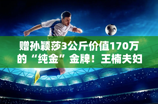 赠孙颖莎3公斤价值170万的“纯金”金牌！王楠夫妇回应