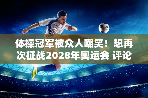 体操冠军被众人嘲笑！想再次征战2028年奥运会 评论区集体翻车：请放过男队