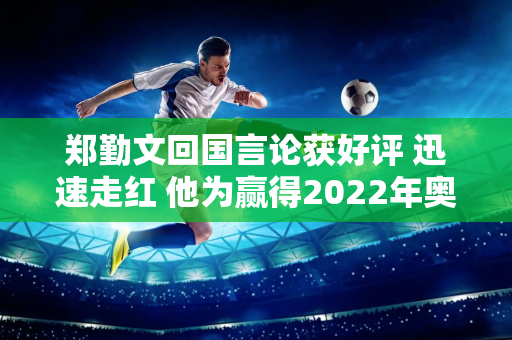 郑勤文回国言论获好评 迅速走红 他为赢得2022年奥运会奖牌做了精心的准备