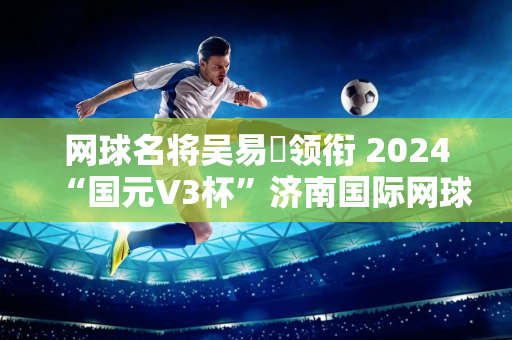 网球名将吴易昺领衔 2024“国元V3杯”济南国际网球公开赛拉开帷幕