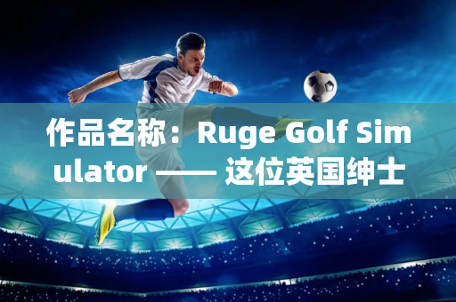 作品名称：Ruge Golf Simulator —— 这位英国绅士来中国26年 现在开设了一家高尔夫学院