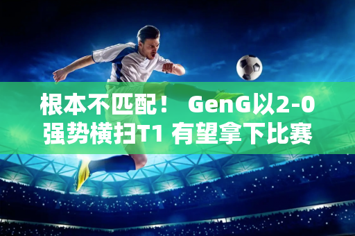 根本不匹配！ GenG以2-0强势横扫T1 有望拿下比赛