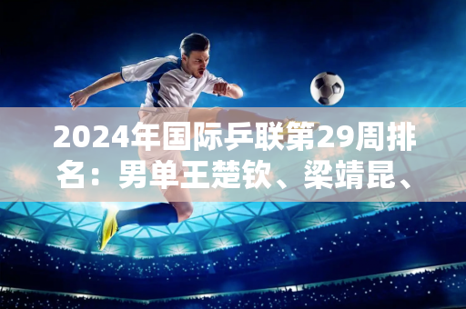 2024年国际乒联第29周排名：男单王楚钦、梁靖昆、马龙、范振东包揽前四 林高远第七