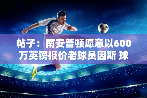 帖子：南安普顿愿意以600万英镑报价老球员因斯 球员希望在今年夏天评估所有选择