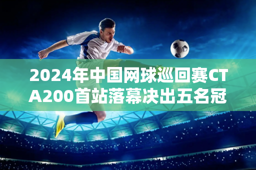 2024年中国网球巡回赛CTA200首站落幕决出五名冠军