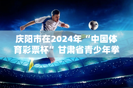 庆阳市在2024年“中国体育彩票杯”甘肃省青少年拳击锦标赛上取得好成绩