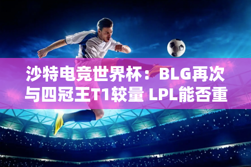 沙特电竞世界杯：BLG再次与四冠王T1较量 LPL能否重现辉煌？