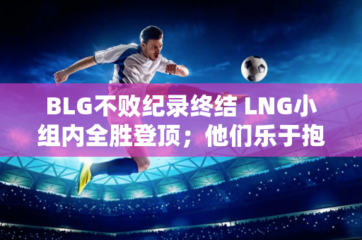 BLG不败纪录终结 LNG小组内全胜登顶；他们乐于抱怨RNG的打野格局