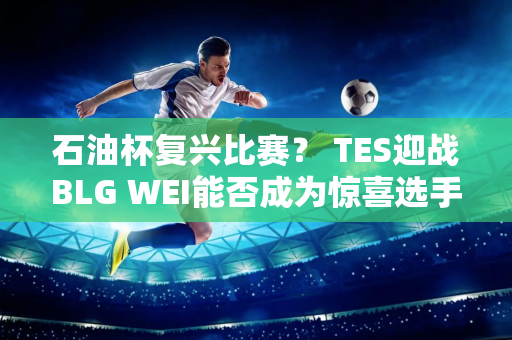 石油杯复兴比赛？ TES迎战BLG WEI能否成为惊喜选手？