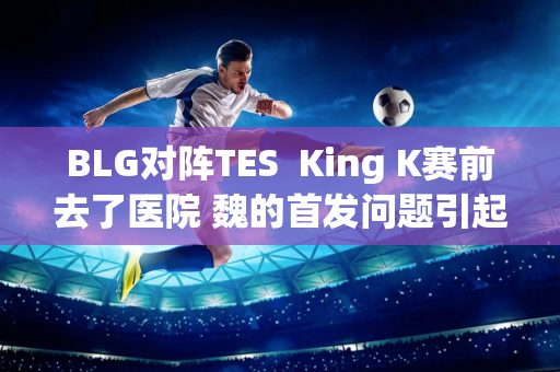 BLG对阵TES  King K赛前去了医院 魏的首发问题引起了广泛关注