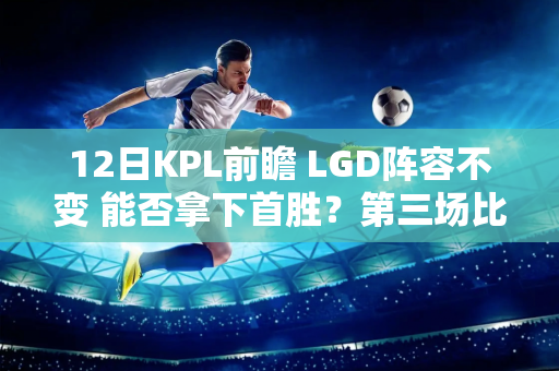 12日KPL前瞻 LGD阵容不变 能否拿下首胜？第三场比赛是比赛的焦点