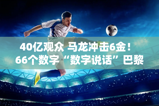 40亿观众 马龙冲击6金！ 66个数字“数字说话”巴黎奥运会