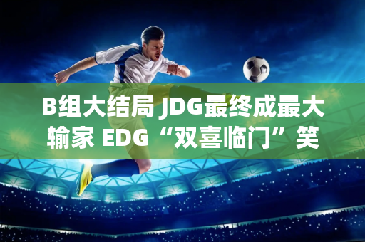 B组大结局 JDG最终成最大输家 EDG“双喜临门”笑到最后