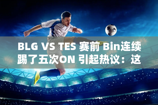 BLG VS TES 赛前 Bin连续踢了五次ON 引起热议：这不像玩笑！