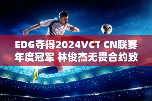 EDG夺得2024VCT CN联赛年度冠军 林俊杰无畏合约致敬歌曲MV首发