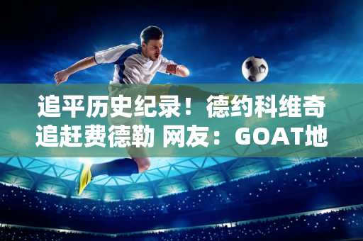 追平历史纪录！德约科维奇追赶费德勒 网友：GOAT地位稳固