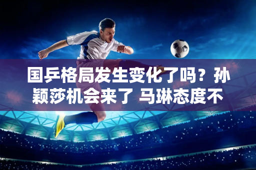 国乒格局发生变化了吗？孙颖莎机会来了 马琳态度不固执 陈梦现状需改变