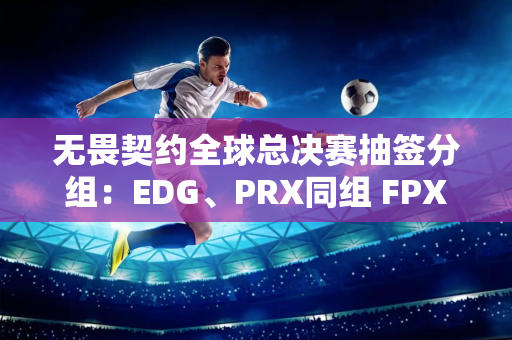 无畏契约全球总决赛抽签分组：EDG、PRX同组 FPX再战TH