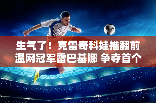 生气了！克雷奇科娃推翻前温网冠军雷巴基娜 争夺首个草地大满贯冠军