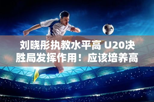 刘晓彤执教水平高 U20决胜局发挥作用！应该培养高水平女排运动员