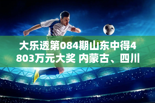 大乐透第084期山东中得4803万元大奖 内蒙古、四川也出现在大奖名单中！奖金池超8亿