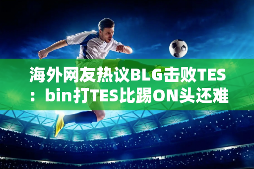 海外网友热议BLG击败TES：bin打TES比踢ON头还难