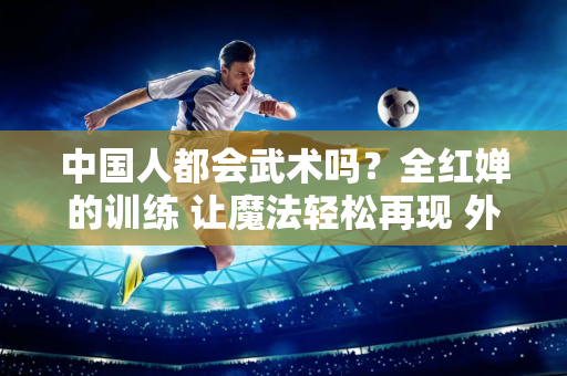 中国人都会武术吗？全红婵的训练 让魔法轻松再现 外国人：没有比这更好的了！