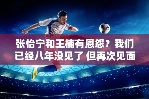 张怡宁和王楠有恩怨？我们已经八年没见了 但再次见面时 我们许下了乒乓球界最可怕的承诺