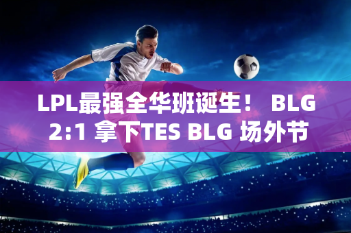 LPL最强全华班诞生！ BLG 2:1 拿下TES BLG 场外节奏又大又多又如何？