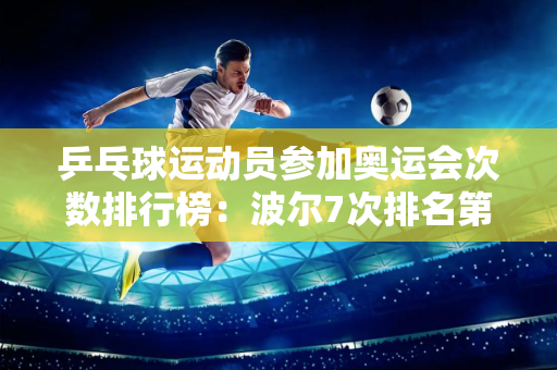 乒乓球运动员参加奥运会次数排行榜：波尔7次排名第一 马龙排名第九